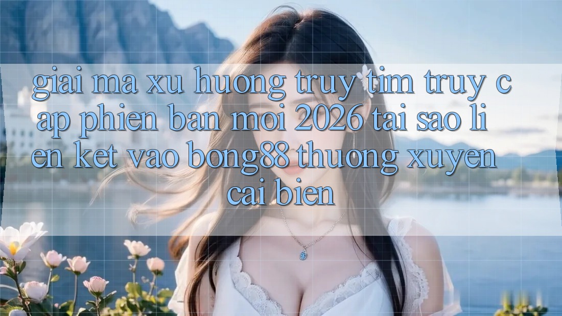 Giải Mã Xu Hướng Truy tìm “Truy Cập Phiên bản mới 2026” - Tại Sao Liên kết Vào Bong88 Thường xuyên Cải biến?