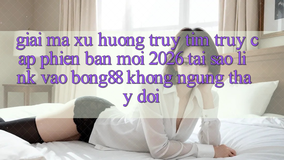 Giải Mã Xu Hướng Truy tìm “Truy Cập Phiên bản mới 2026” - Tại Sao Link Vào Bong88 Không ngừng Thay Đổi?