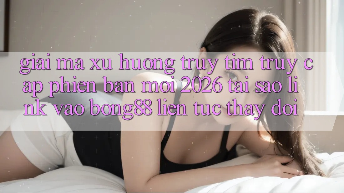 Giải Mã Xu Hướng Truy tìm “Truy Cập Phiên bản mới 2026” - Tại Sao Link Vào Bong88 Liên tục Thay Đổi?