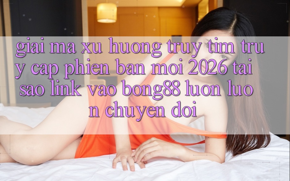 Giải Mã Xu Hướng Truy tìm “Truy Cập Phiên bản mới 2026” - Tại Sao Link Vào Bong88 Luôn luôn Chuyển đổi?