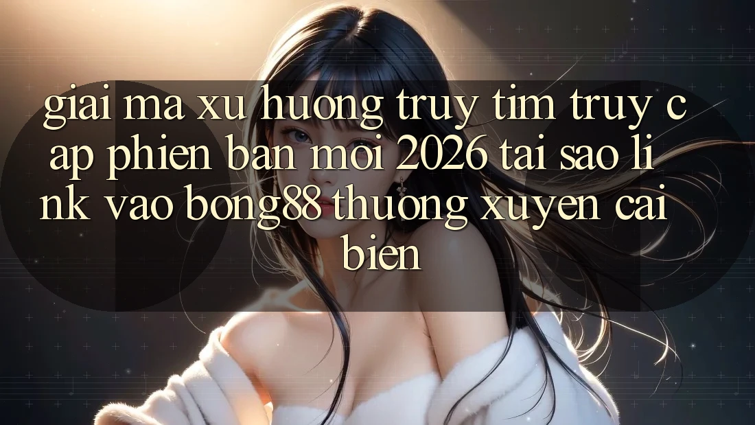 Giải Mã Xu Hướng Truy tìm “Truy Cập Phiên bản mới 2026” - Tại Sao Link Vào Bong88 Thường Xuyên Cải biến?