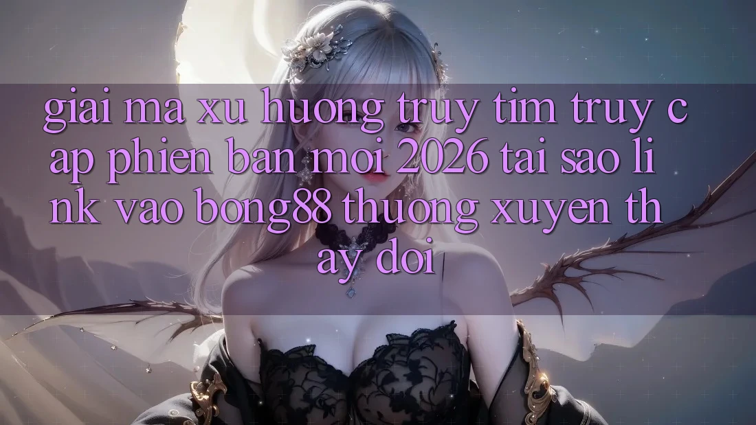 Giải Mã Xu Hướng Truy tìm “Truy Cập Phiên bản mới 2026” - Tại Sao Link Vào Bong88 Thường Xuyên Thay Đổi?