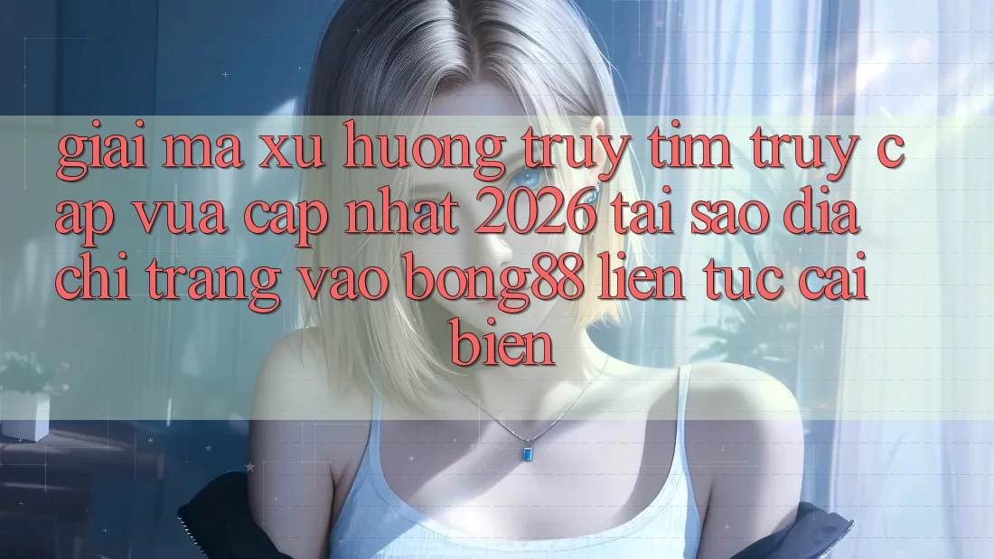 Giải Mã Xu Hướng Truy tìm “Truy Cập Vừa cập nhật 2026” - Tại Sao Địa chỉ trang Vào Bong88 Liên tục Cải biến?