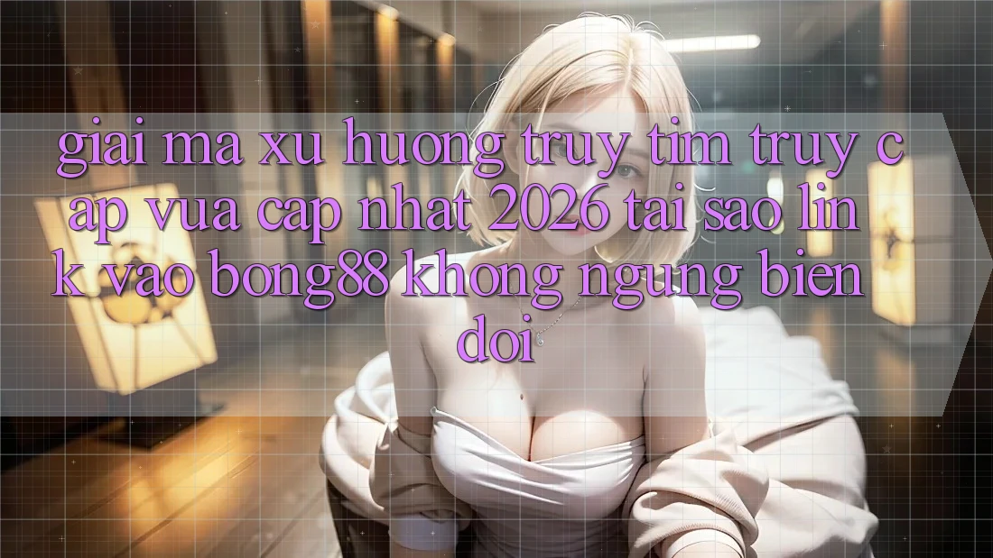 Giải Mã Xu Hướng Truy tìm “Truy Cập Vừa cập nhật 2026” - Tại Sao Link Vào Bong88 Không ngừng Biến đổi?