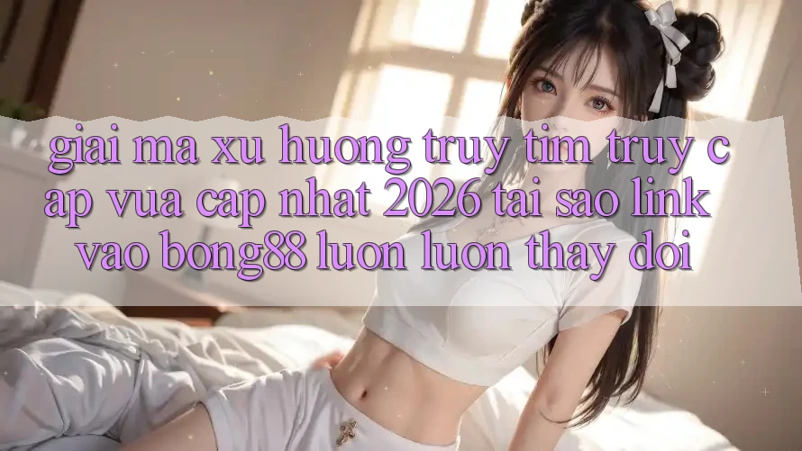 Giải Mã Xu Hướng Truy tìm “Truy Cập Vừa cập nhật 2026” - Tại Sao Link Vào Bong88 Luôn luôn Thay Đổi?