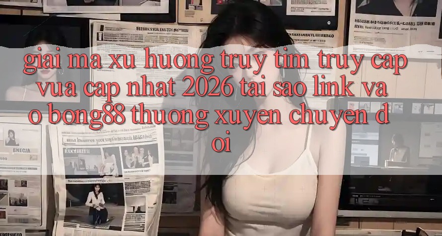 Giải Mã Xu Hướng Truy tìm “Truy Cập Vừa cập nhật 2026” - Tại Sao Link Vào Bong88 Thường Xuyên Chuyển đổi?