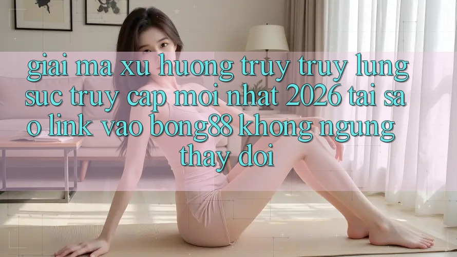 Giải Mã Xu Hướng Truy truy lùng sục “Truy Cập Mới nhất 2026” - Tại Sao Link Vào Bong88 Không ngừng Thay Đổi? Giải Mã Xu Hướng Truy truy lùng sục “Truy Cập Mới nhất 2026” - Tại Sao Link Vào Bong88 Không ngừng Thay Đổi?