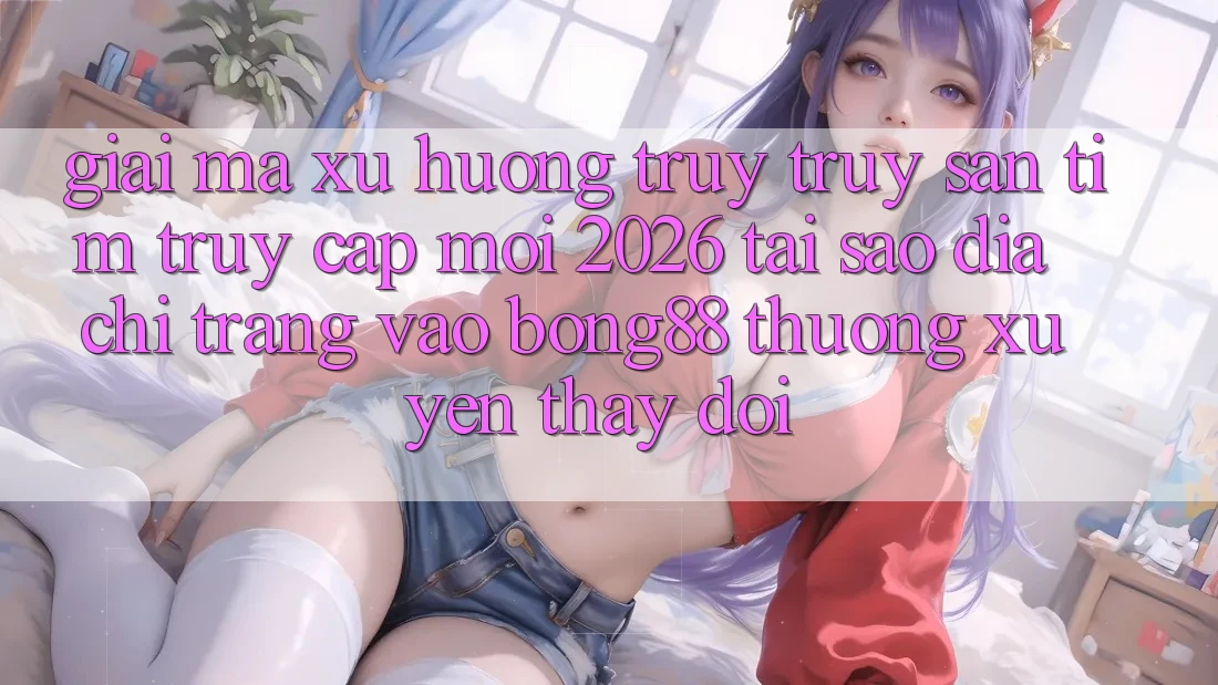Giải Mã Xu Hướng Truy truy săn tìm “Truy Cập Mới 2026” - Tại Sao Địa chỉ trang Vào Bong88 Thường Xuyên Thay Đổi?