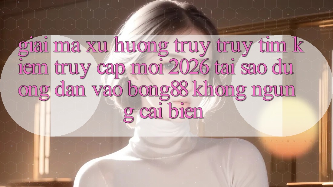 Giải Mã Xu Hướng Truy truy tìm Kiếm “Truy Cập Mới 2026” - Tại Sao Đường dẫn Vào Bong88 Không ngừng Cải biến?