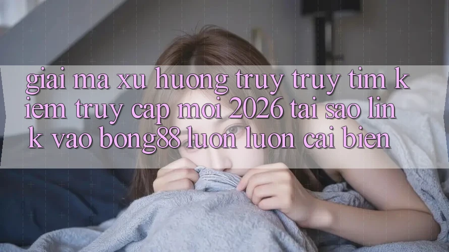 Giải Mã Xu Hướng Truy truy tìm Kiếm “Truy Cập Mới 2026” - Tại Sao Link Vào Bong88 Luôn luôn Cải biến?