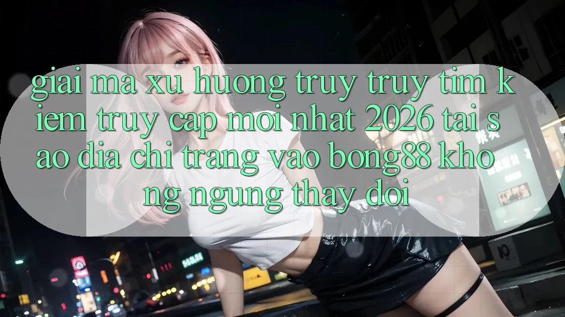 Giải Mã Xu Hướng Truy truy tìm Kiếm “Truy Cập Mới nhất 2026” - Tại Sao Địa chỉ trang Vào Bong88 Không ngừng Thay Đổi?