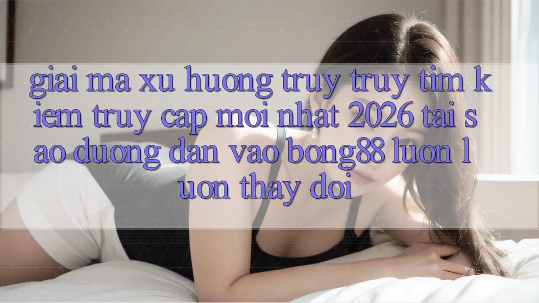 Giải Mã Xu Hướng Truy truy tìm Kiếm “Truy Cập Mới nhất 2026” - Tại Sao Đường dẫn Vào Bong88 Luôn luôn Thay đổi?