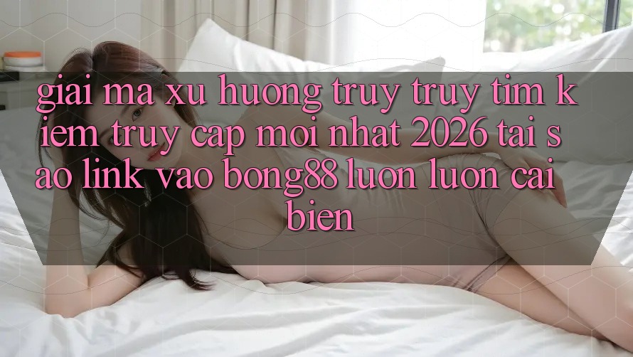 Giải Mã Xu Hướng Truy truy tìm Kiếm “Truy Cập Mới nhất 2026” - Tại Sao Link Vào Bong88 Luôn luôn Cải biến?