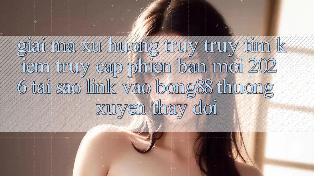 Giải Mã Xu Hướng Truy truy tìm Kiếm “Truy Cập Phiên bản mới 2026” - Tại Sao Link Vào Bong88 Thường Xuyên Thay Đổi?