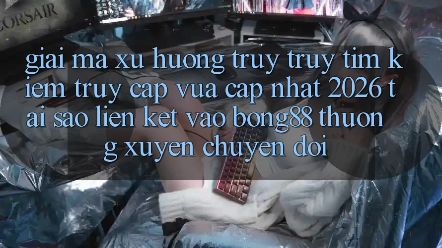 Giải Mã Xu Hướng Truy truy tìm Kiếm “Truy Cập Vừa cập nhật 2026” - Tại Sao Liên kết Vào Bong88 Thường Xuyên Chuyển đổi?