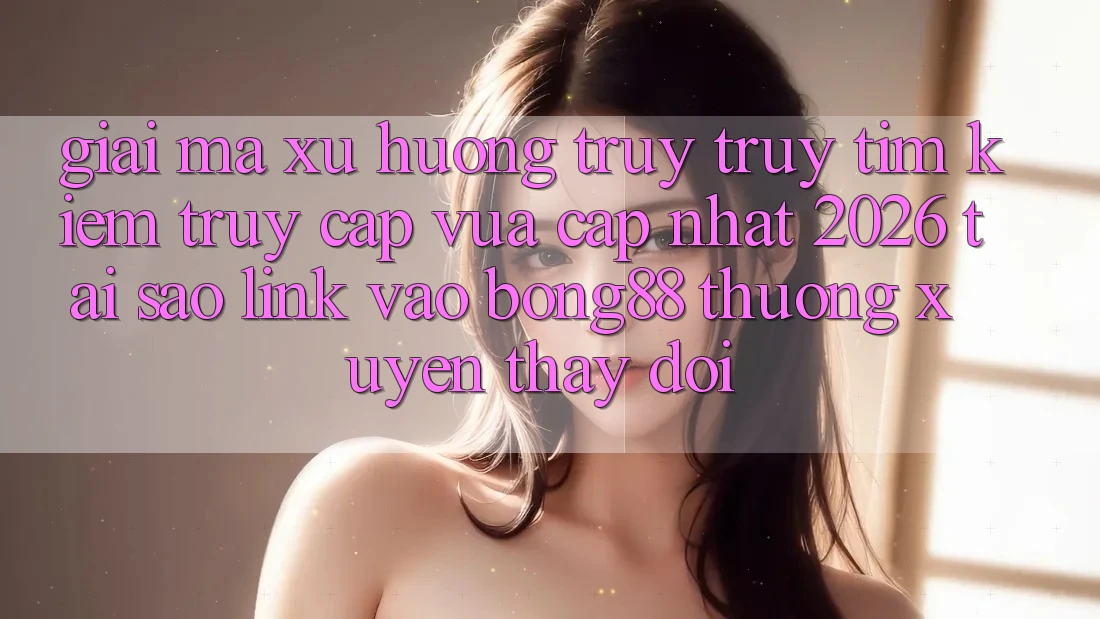 Giải Mã Xu Hướng Truy truy tìm Kiếm “Truy Cập Vừa cập nhật 2026” - Tại Sao Link Vào Bong88 Thường Xuyên Thay Đổi?