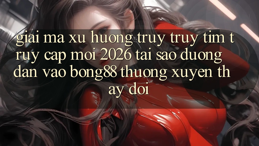 Giải Mã Xu Hướng Truy truy tìm “Truy Cập Mới 2026” - Tại Sao Đường dẫn Vào Bong88 Thường xuyên Thay Đổi?
