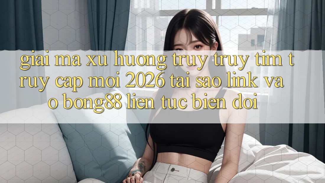 Giải Mã Xu Hướng Truy truy tìm “Truy Cập Mới 2026” - Tại Sao Link Vào Bong88 Liên tục Biến đổi?
