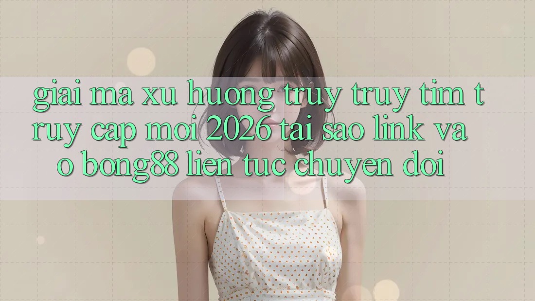Giải Mã Xu Hướng Truy truy tìm “Truy Cập Mới 2026” - Tại Sao Link Vào Bong88 Liên tục Chuyển đổi? Giải Mã Xu Hướng Truy truy tìm “Truy Cập Mới 2026” - Tại Sao Link Vào Bong88 Liên tục Chuyển đổi?