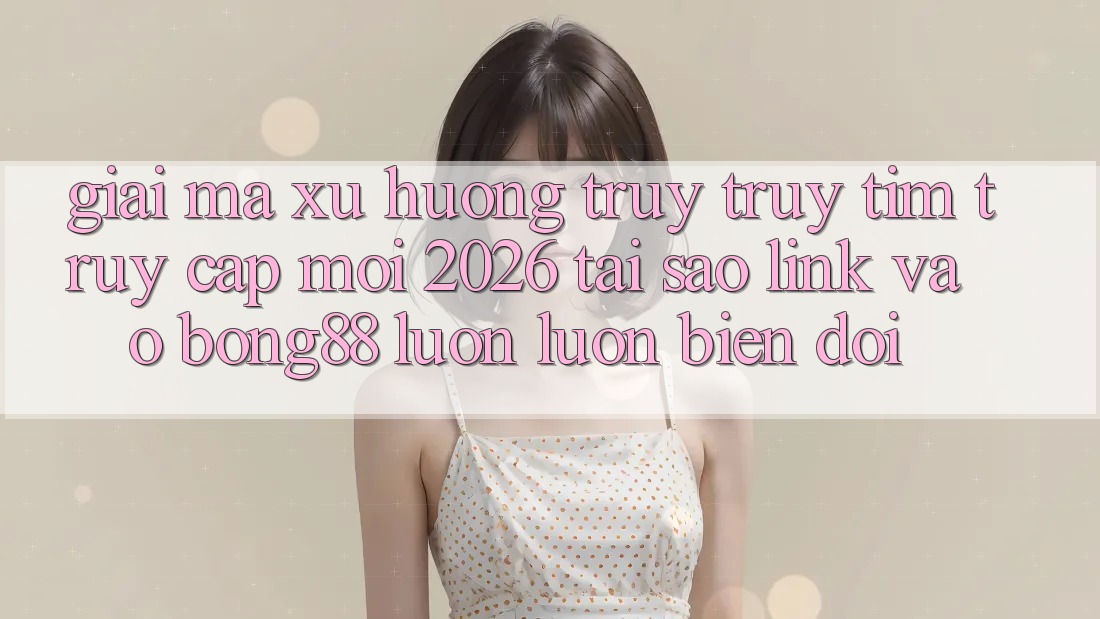 Giải Mã Xu Hướng Truy truy tìm “Truy Cập Mới 2026” - Tại Sao Link Vào Bong88 Luôn luôn Biến đổi?