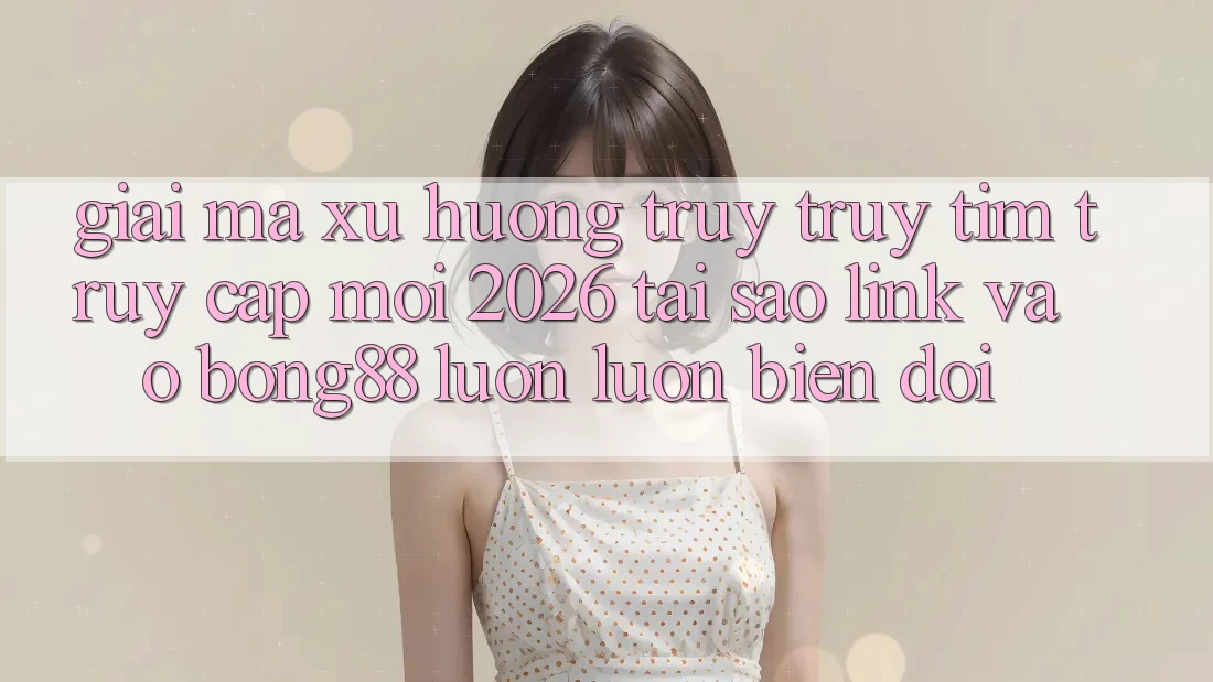 Giải Mã Xu Hướng Truy truy tìm “Truy Cập Mới 2026” - Tại Sao Link Vào Bong88 Luôn luôn Biến đổi?