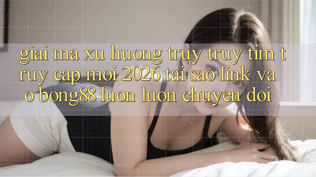 Giải Mã Xu Hướng Truy truy tìm “Truy Cập Mới 2026” - Tại Sao Link Vào Bong88 Luôn luôn Chuyển đổi?