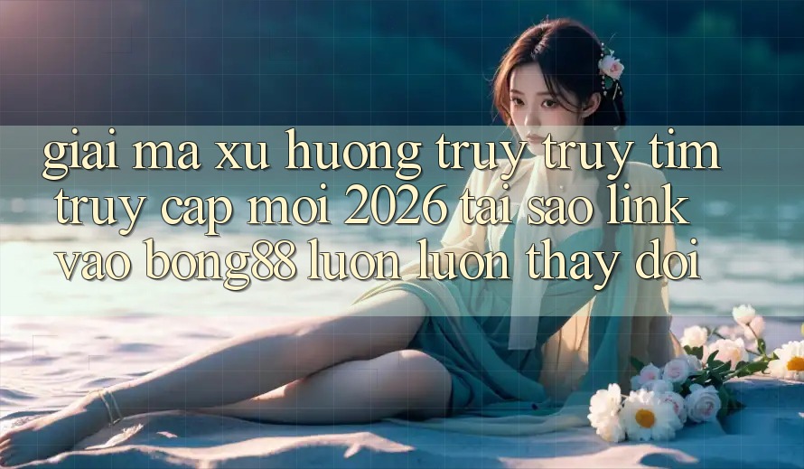 Giải Mã Xu Hướng Truy truy tìm “Truy Cập Mới 2026” - Tại Sao Link Vào Bong88 Luôn luôn Thay Đổi?