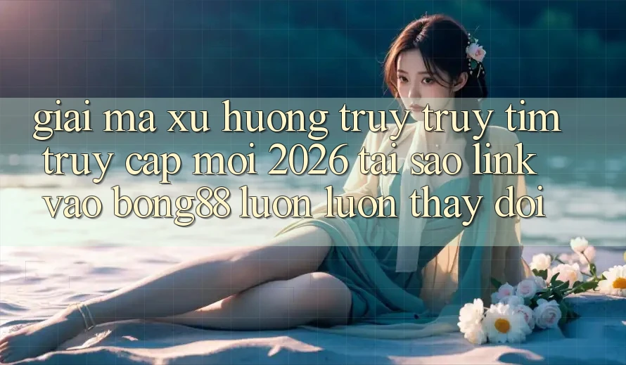 Giải Mã Xu Hướng Truy truy tìm “Truy Cập Mới 2026” - Tại Sao Link Vào Bong88 Luôn luôn Thay đổi?