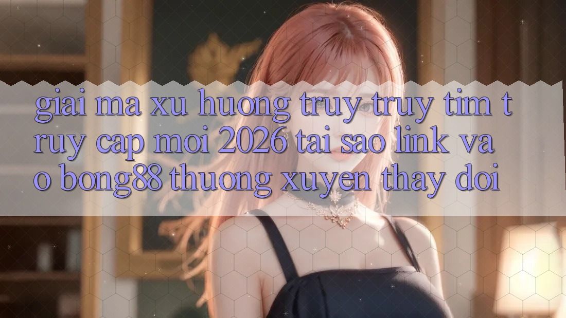 Giải Mã Xu Hướng Truy truy tìm “Truy Cập Mới 2026” - Tại Sao Link Vào Bong88 Thường Xuyên Thay Đổi?
