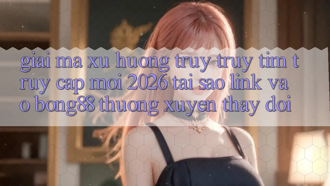 Giải Mã Xu Hướng Truy truy tìm “Truy Cập Mới 2026” - Tại Sao Link Vào Bong88 Thường Xuyên Thay Đổi?