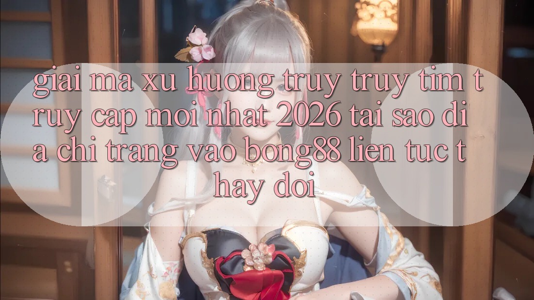 Giải Mã Xu Hướng Truy truy tìm “Truy Cập Mới nhất 2026” - Tại Sao Địa chỉ trang Vào Bong88 Liên tục Thay Đổi? Giải Mã Xu Hướng Truy truy tìm “Truy Cập Mới nhất 2026” - Tại Sao Địa chỉ trang Vào Bong88 Liên tục Thay Đổi?
