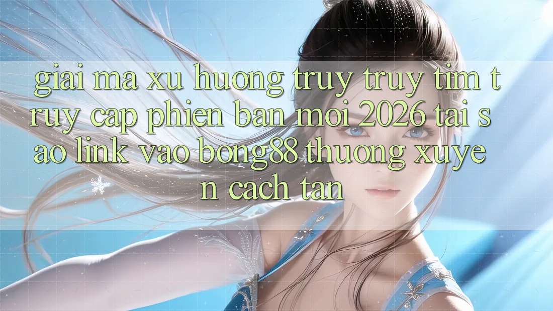 Giải Mã Xu Hướng Truy truy tìm “Truy Cập Phiên bản mới 2026” - Tại Sao Link Vào Bong88 Thường Xuyên Cách tân?