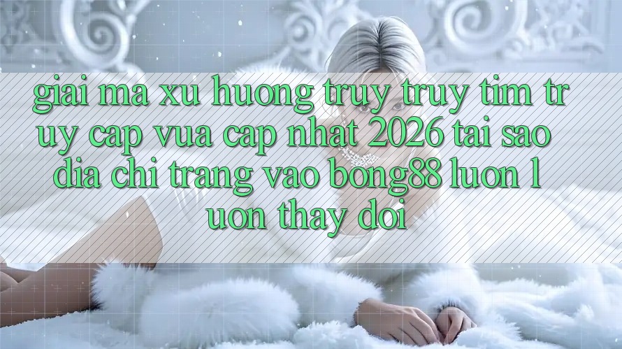 Giải Mã Xu Hướng Truy truy tìm “Truy Cập Vừa cập nhật 2026” - Tại Sao Địa chỉ trang Vào Bong88 Luôn luôn Thay Đổi?