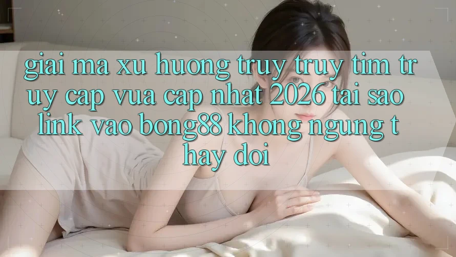 Giải Mã Xu Hướng Truy truy tìm “Truy Cập Vừa cập nhật 2026” - Tại Sao Link Vào Bong88 Không ngừng Thay Đổi? Giải Mã Xu Hướng Truy truy tìm “Truy Cập Vừa cập nhật 2026” - Tại Sao Link Vào Bong88 Không ngừng Thay Đổi?