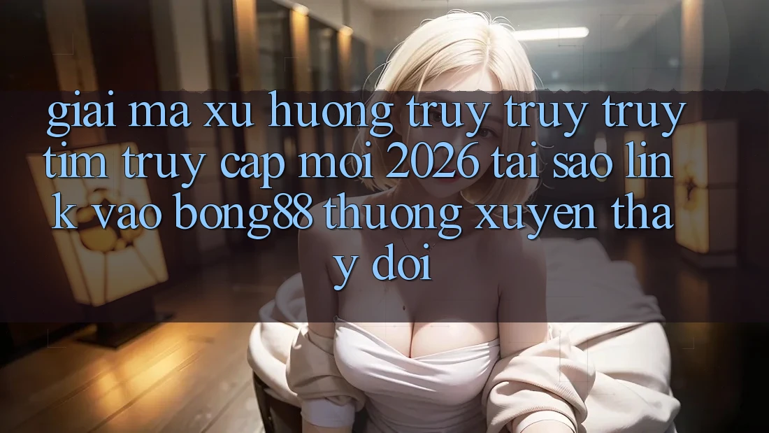 Giải Mã Xu Hướng Truy truy truy tìm “Truy Cập Mới 2026” - Tại Sao Link Vào Bong88 Thường Xuyên Thay Đổi?