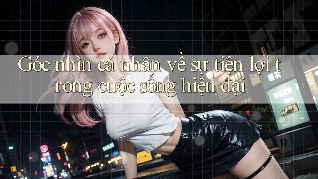 Góc nhìn cá nhân về sự tiện lợi trong cuộc sống hiện đại
