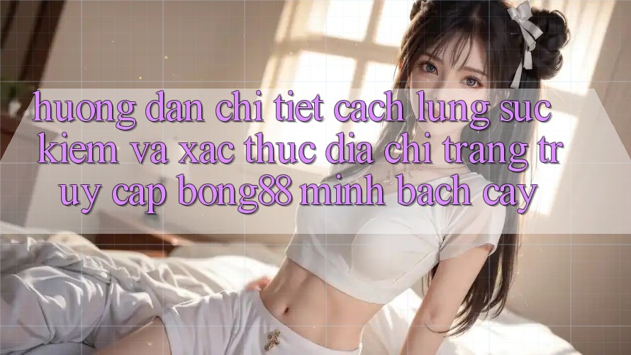 Hướng Dẫn Chi Tiết Cách Lùng sục Kiếm Và Xác Thực Địa chỉ trang Truy Cập Bong88 Minh bạch cậy