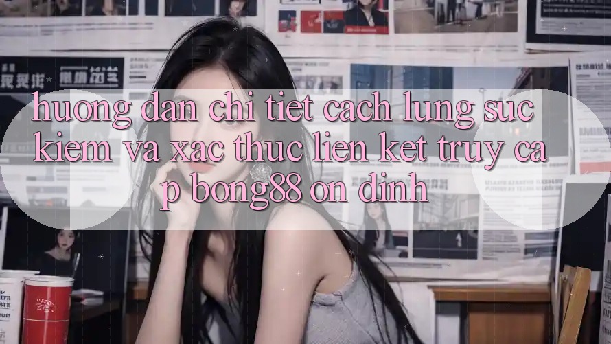 Hướng Dẫn Chi Tiết Cách Lùng sục Kiếm Và Xác Thực Liên kết Truy Cập Bong88 Ổn định