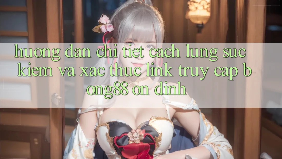 Hướng dẫn Chi Tiết Cách Lùng sục Kiếm Và Xác Thực Link Truy Cập Bong88 Ổn định