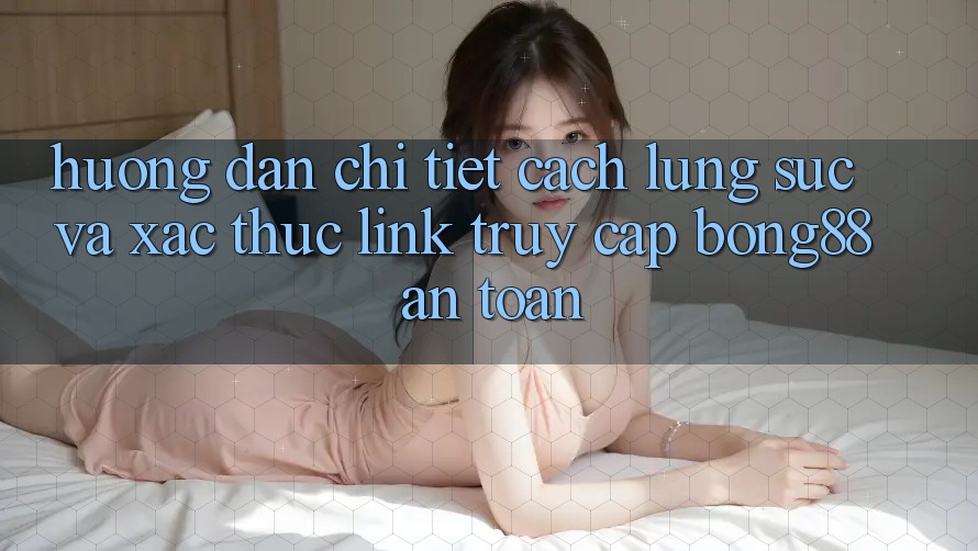 Hướng Dẫn Chi Tiết Cách Lùng sục Và Xác Thực Link Truy Cập Bong88 An Toàn