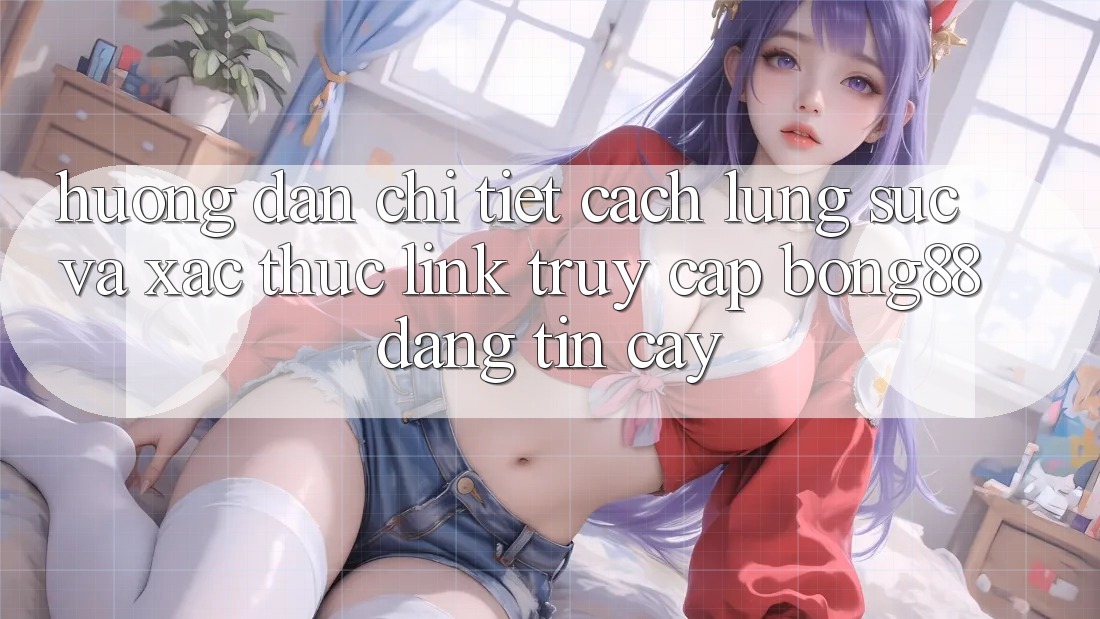 Hướng Dẫn Chi Tiết Cách Lùng sục Và Xác Thực Link Truy Cập Bong88 Đáng tin cậy
