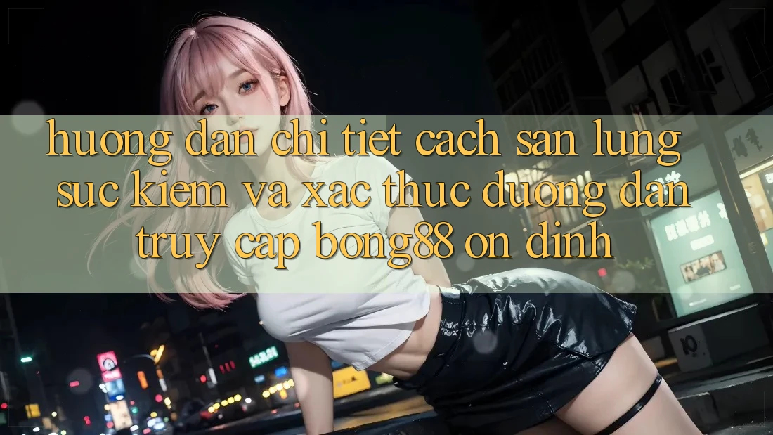 Hướng Dẫn Chi Tiết Cách Săn lùng sục Kiếm Và Xác Thực Đường dẫn Truy Cập Bong88 Ổn định