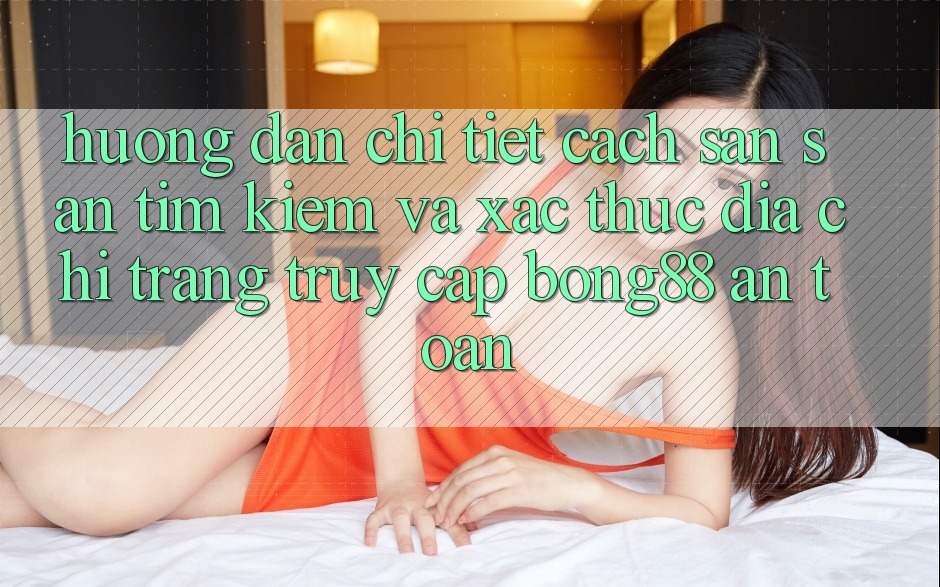 Hướng Dẫn Chi Tiết Cách Săn săn tìm Kiếm Và Xác Thực Địa chỉ trang Truy Cập Bong88 An Toàn