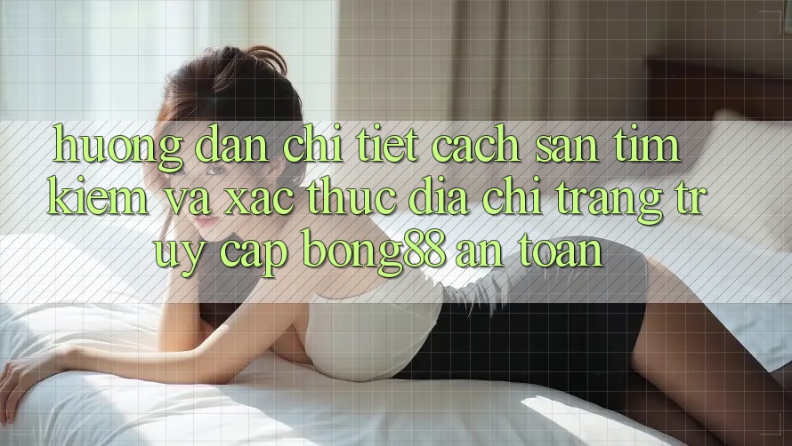 Hướng Dẫn Chi Tiết Cách Săn tìm Kiếm Và Xác Thực Địa chỉ trang Truy Cập Bong88 An Toàn