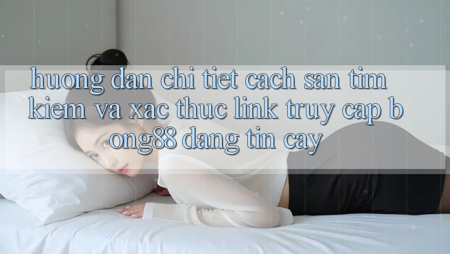 Hướng Dẫn Chi Tiết Cách Săn tìm Kiếm Và Xác Thực Link Truy Cập Bong88 Đáng tin cậy