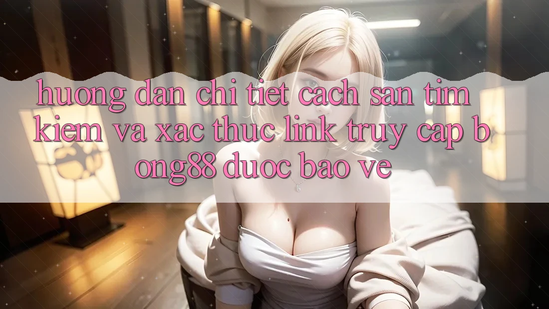 Hướng dẫn Chi Tiết Cách Săn tìm Kiếm Và Xác Thực Link Truy Cập Bong88 Được bảo vệ