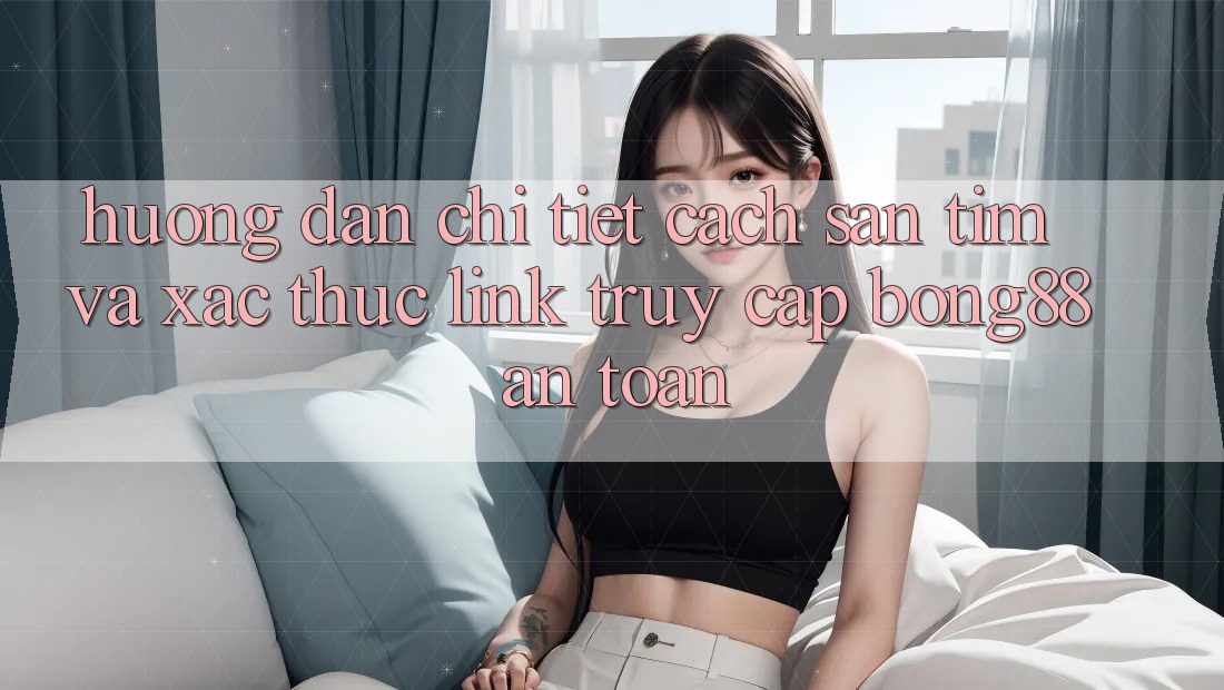 Hướng Dẫn Chi Tiết Cách Săn tìm Và Xác Thực Link Truy Cập Bong88 An Toàn