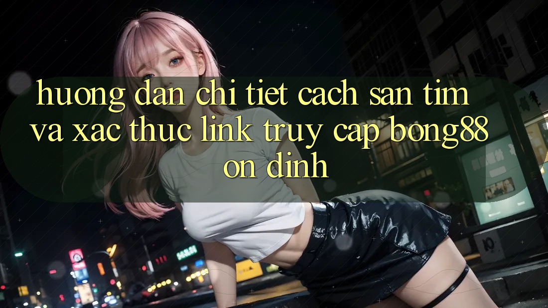 Hướng Dẫn Chi Tiết Cách Săn tìm Và Xác Thực Link Truy Cập Bong88 Ổn định