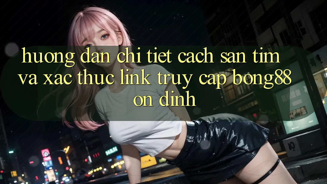 Hướng Dẫn Chi Tiết Cách Săn tìm Và Xác Thực Link Truy Cập Bong88 Ổn định
