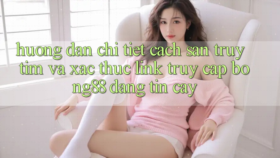 Hướng dẫn Chi Tiết Cách Săn truy tìm Và Xác Thực Link Truy Cập Bong88 Đáng tin cậy